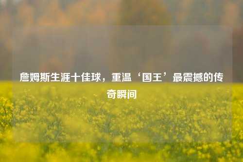 詹姆斯生涯十佳球，重温‘国王’最震撼的传奇瞬间