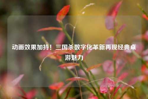 动画效果加持！三国杀数字化革新再现经典桌游魅力
