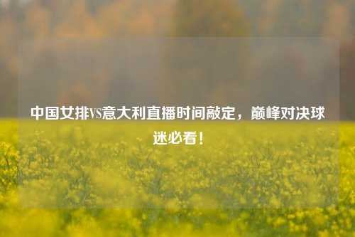 中国女排VS意大利直播时间敲定，巅峰对决球迷必看！