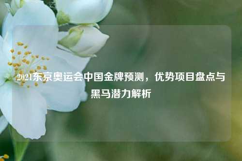 2021东京奥运会中国金牌预测，优势项目盘点与黑马潜力解析
