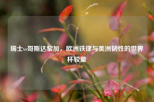 瑞士vs哥斯达黎加，欧洲铁律与美洲韧性的世界杯较量