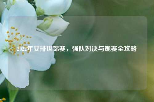 2022年女排世锦赛，强队对决与观赛全攻略