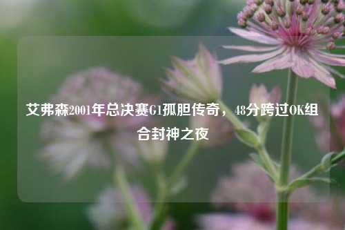 艾弗森2001年总决赛G1孤胆传奇，48分跨过OK组合封神之夜