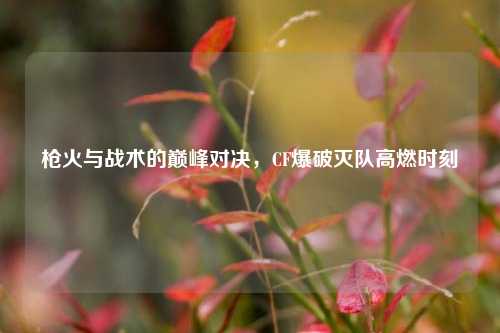 枪火与战术的巅峰对决，CF爆破灭队高燃时刻