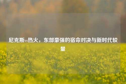 尼克斯vs热火，东部豪强的宿命对决与新时代较量