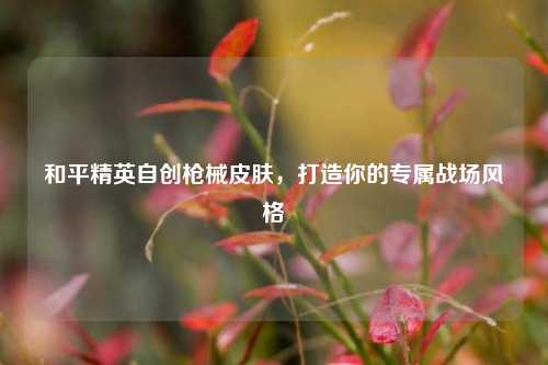 和平精英自创枪械皮肤，打造你的专属战场风格