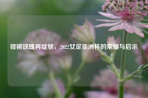 铿锵玫瑰再绽放，2022女足亚洲杯的荣耀与启示