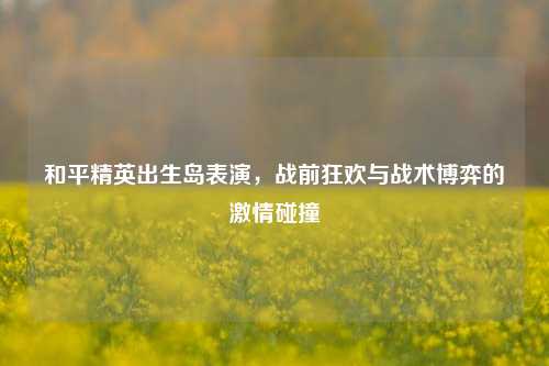 和平精英出生岛表演，战前狂欢与战术博弈的激情碰撞