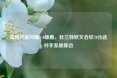 篮网双星闪耀2-0雄鹿，杜兰特欧文合砍70分送对手至悬崖边