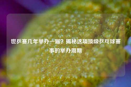 世乒赛几年举办一届？揭秘这项顶级乒乓球赛事的举办周期