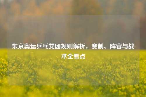 东京奥运乒乓女团规则解析，赛制、阵容与战术全看点