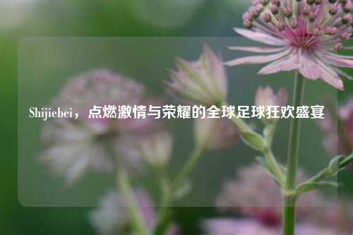 Shijiebei，点燃激情与荣耀的全球足球狂欢盛宴