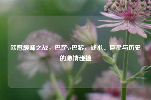 欧冠巅峰之战，巴萨vs巴黎，战术、巨星与历史的激情碰撞