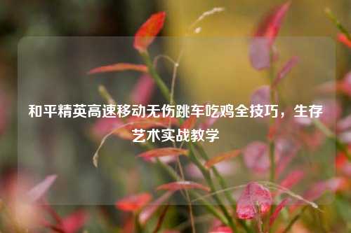 和平精英高速移动无伤跳车吃鸡全技巧，生存艺术实战教学