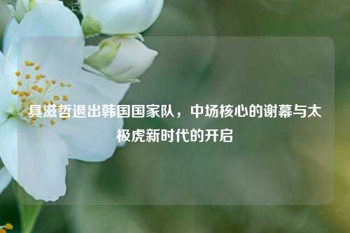 具滋哲退出韩国国家队，中场核心的谢幕与太极虎新时代的开启