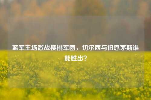 蓝军主场激战樱桃军团，切尔西与伯恩茅斯谁能胜出？