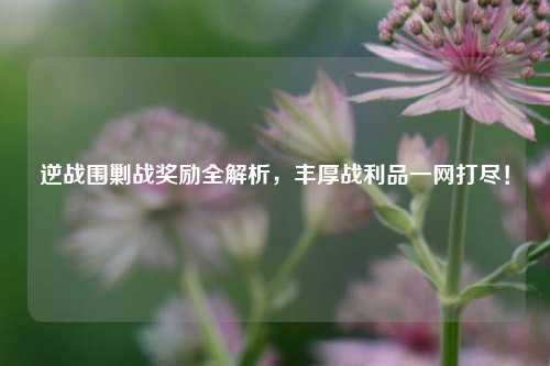 逆战围剿战奖励全解析，丰厚战利品一网打尽！