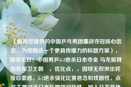 （根据您提供的中国乒乓男团鏖战夺冠核心信息，为您精选一个更具传播力的标题方案），«国球无双！中国男乒3-2绝杀日本夺金 马龙振臂怒吼捍卫王朝»，优化点，，国球无双突出民族自豪感，3-2绝杀强化比赛悬念和戏剧性，点名主要对手日本队增强对抗性，加入马龙具体画面增强现场感，捍卫王朝呼应长盛不衰的统治力，您更倾向哪种风格？如需调整可告知具体方向，我可提供更多备选方案。