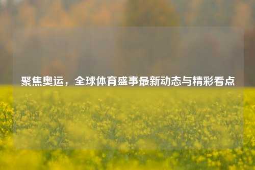 聚焦奥运，全球体育盛事最新动态与精彩看点