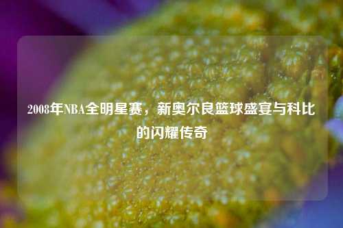 2008年NBA全明星赛，新奥尔良篮球盛宴与科比的闪耀传奇