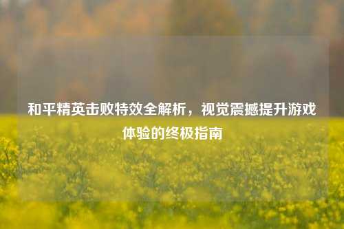 和平精英击败特效全解析,视觉震撼提升游戏体验的终极指南