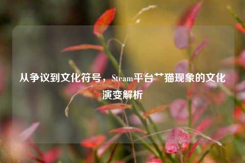 从争议到文化符号,Steam平台艹猫现象的文化演变解析