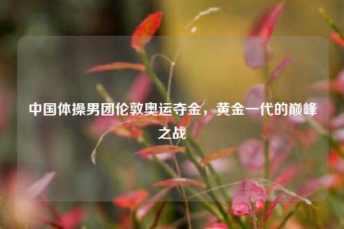 中国体操男团伦敦奥运夺金，黄金一代的巅峰之战