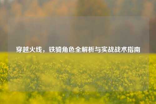 穿越火线，铁骑角色全解析与实战战术指南