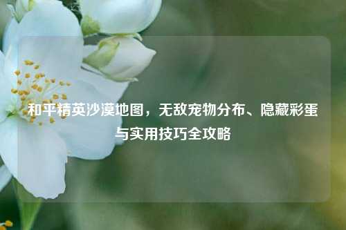 和平精英沙漠地图,无敌宠物分布、隐藏彩蛋与实用技巧全攻略