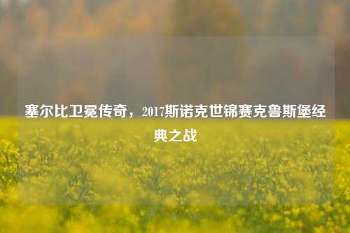 塞尔比卫冕传奇,2017斯诺克世锦赛克鲁斯堡经典之战