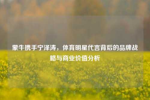 蒙牛携手宁泽涛,体育明星代言背后的品牌战略与商业价值分析