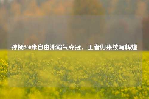 孙杨200米自由泳霸气夺冠,王者归来续写辉煌