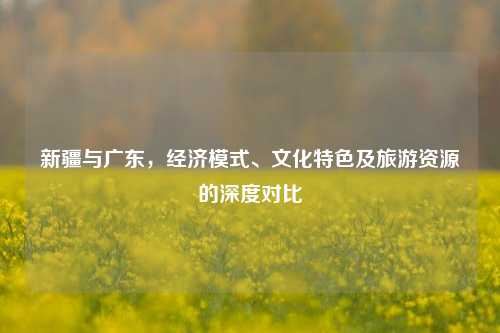 新疆与广东,经济模式、文化特色及旅游资源的深度对比