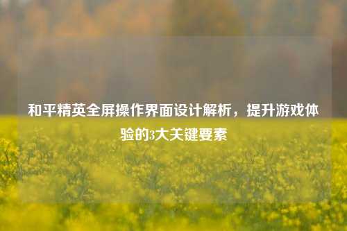 和平精英全屏操作界面设计解析,提升游戏体验的3大关键要素