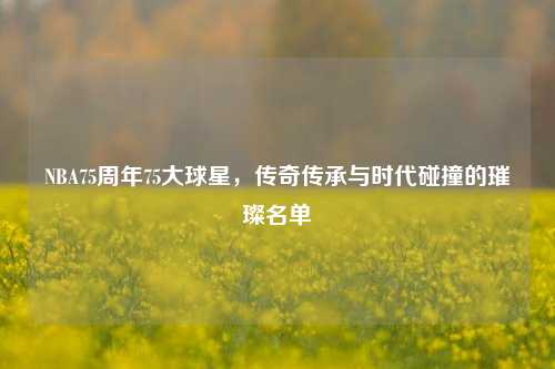 NBA75周年75大球星,传奇传承与时代碰撞的璀璨名单
