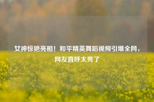 女神惊艳亮相!和平精英舞蹈视频引爆全网,网友直呼太秀了
