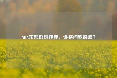NBA东部群雄逐鹿,谁将问鼎巅峰?