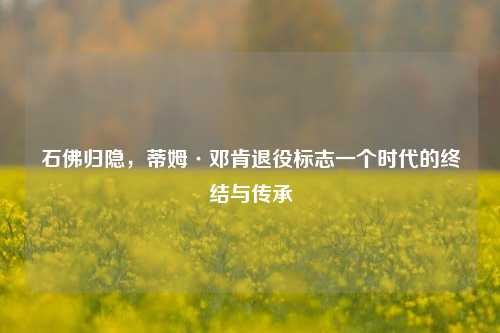 石佛归隐,蒂姆·邓肯退役标志一个时代的终结与传承