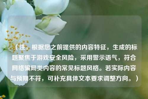 (注,根据您之前提供的内容特征,生成的标题聚焦于游戏安全风险,采用警示语气,符合网络骗局类内容的常见标题风格。若实际内容与预期不符,可补充具体文本要求调整方向。)