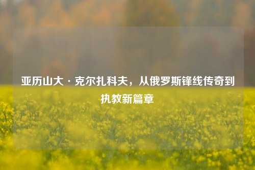 亚历山大·克尔扎科夫，从俄罗斯锋线传奇到执教新篇章