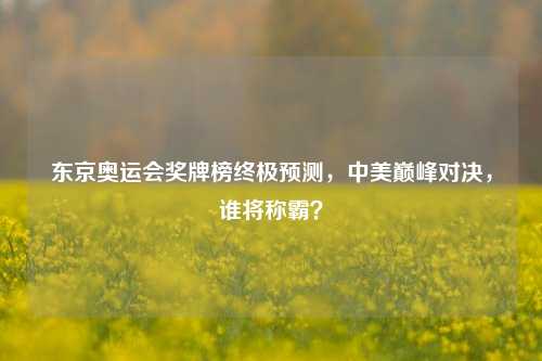 东京奥运会奖牌榜终极预测，中美巅峰对决，谁将称霸？