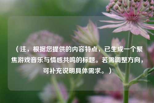 (注,根据您提供的内容特点,已生成一个聚焦游戏音乐与情感共鸣的标题。若需调整方向,可补充说明具体需求。)