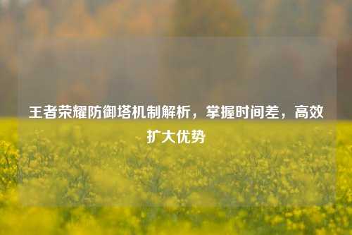 王者荣耀防御塔机制解析,掌握时间差,高效扩大优势