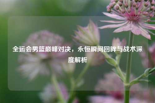 全运会男篮巅峰对决,永恒瞬间回眸与战术深度解析