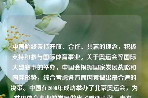 中国始终秉持开放、合作、共赢的理念,积极支持和参与国际体育事业。关于奥运会等国际大型赛事的举办,中国会根据国家发展战略和国际形势,综合考虑各方面因素做出最合适的决策。中国在2008年成功举办了北京奥运会,为世界体育事业的发展做出了重要贡献。未来,中国将继续与国际社会一道,推动体育事业的繁荣发展,为促进世界和平与发展作出新的更大贡献。