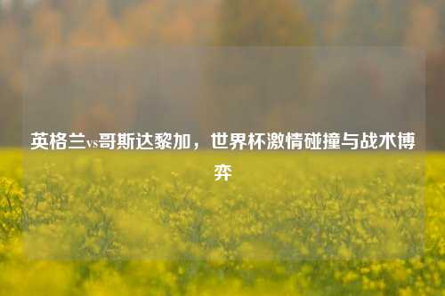 英格兰vs哥斯达黎加,世界杯激情碰撞与战术博弈