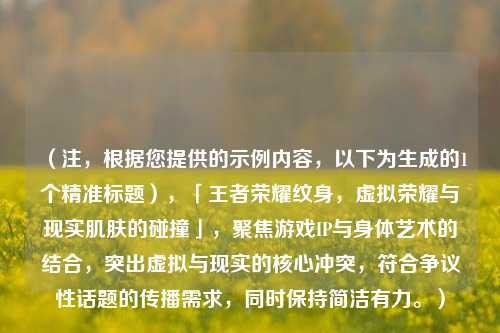 (注,根据您提供的示例内容,以下为生成的1个精准标题),「王者荣耀纹身,虚拟荣耀与现实肌肤的碰撞」,聚焦游戏IP与身体艺术的结合,突出虚拟与现实的核心冲突,符合争议性话题的传播需求,同时保持简洁有力。)
