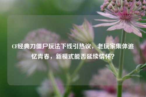 CF经典刀僵尸玩法下线引热议,老玩家集体追忆青春,新模式能否延续情怀?