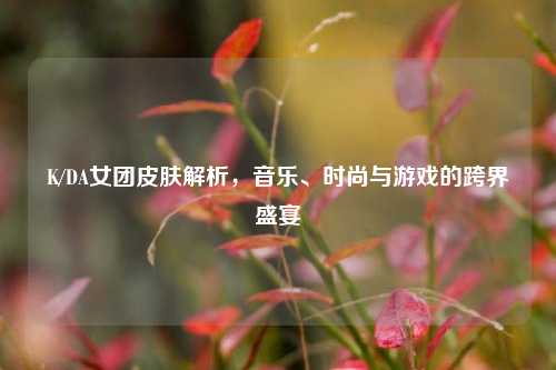 K/DA女团皮肤解析，音乐、时尚与游戏的跨界盛宴