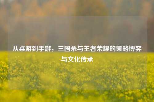 从桌游到手游，三国杀与王者荣耀的策略博弈与文化传承